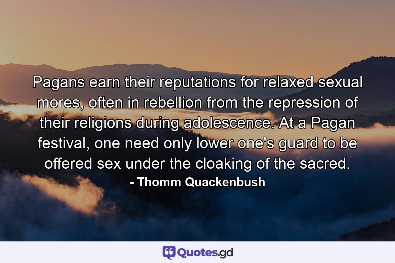 Pagans earn their reputations for relaxed sexual mores, often in rebellion from the repression of their religions during adolescence. At a Pagan festival, one need only lower one's guard to be offered sex under the cloaking of the sacred. - Quote by Thomm Quackenbush