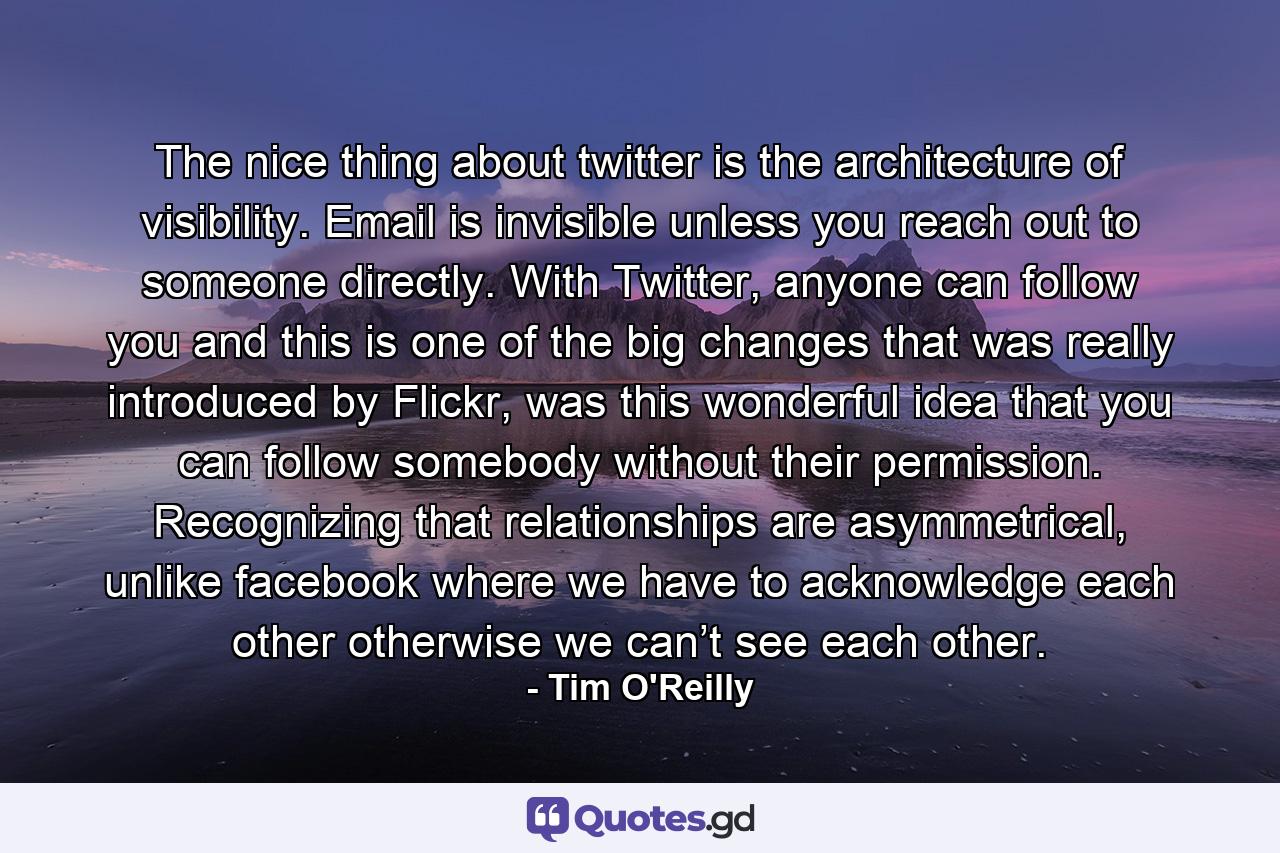 The nice thing about twitter is the architecture of visibility. Email is invisible unless you reach out to someone directly. With Twitter, anyone can follow you and this is one of the big changes that was really introduced by Flickr, was this wonderful idea that you can follow somebody without their permission. Recognizing that relationships are asymmetrical, unlike facebook where we have to acknowledge each other otherwise we can’t see each other. - Quote by Tim O'Reilly