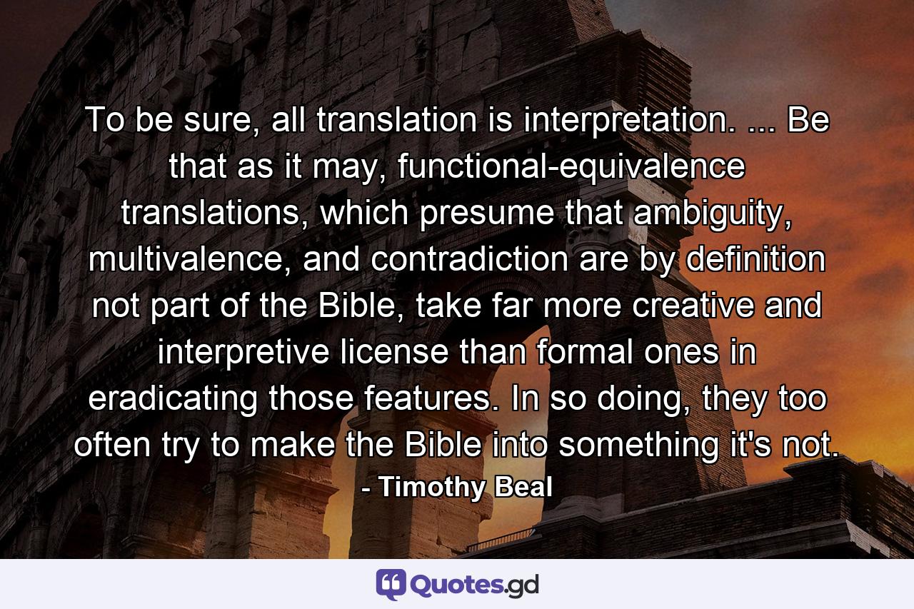 To be sure, all translation is interpretation. ... Be that as it may, functional-equivalence translations, which presume that ambiguity, multivalence, and contradiction are by definition not part of the Bible, take far more creative and interpretive license than formal ones in eradicating those features. In so doing, they too often try to make the Bible into something it's not. - Quote by Timothy Beal