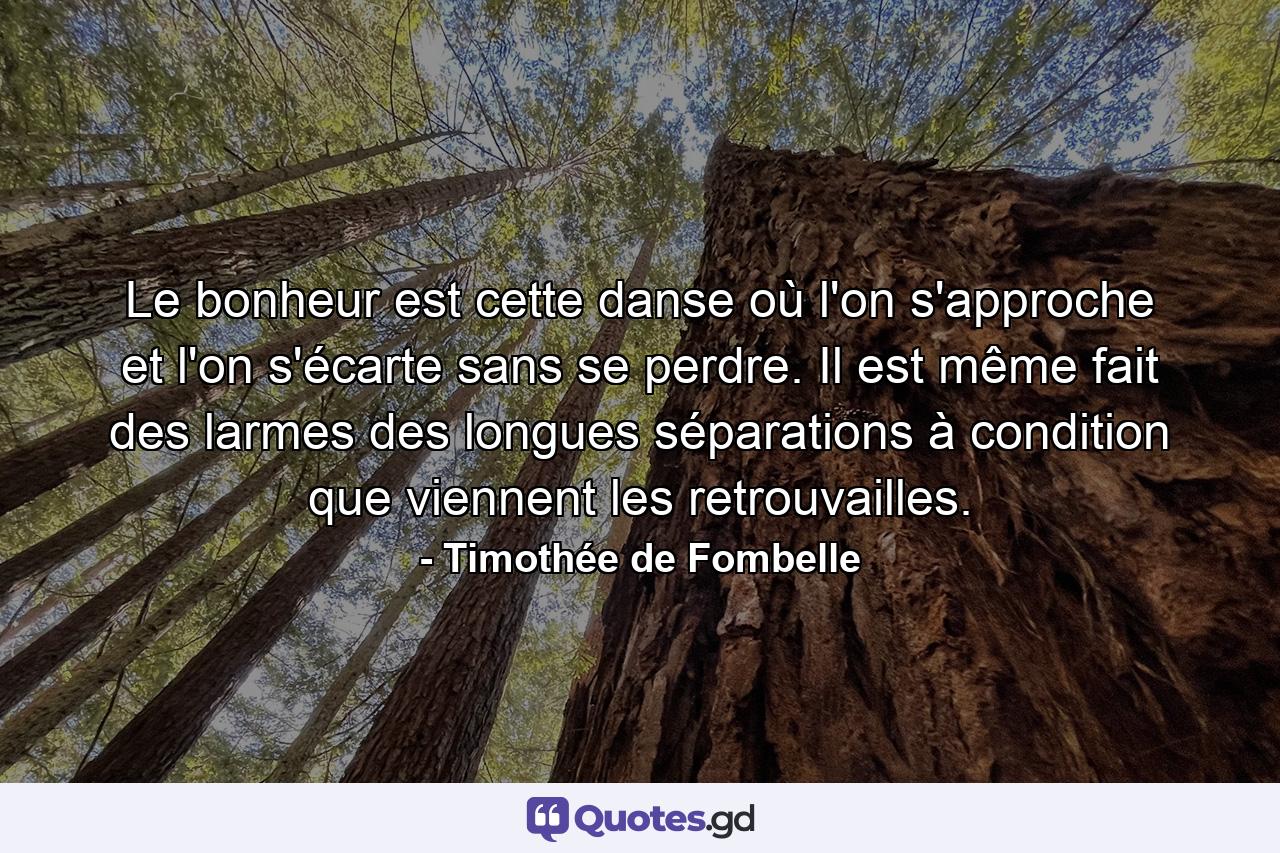 Le bonheur est cette danse où l'on s'approche et l'on s'écarte sans se perdre. Il est même fait des larmes des longues séparations à condition que viennent les retrouvailles. - Quote by Timothée de Fombelle