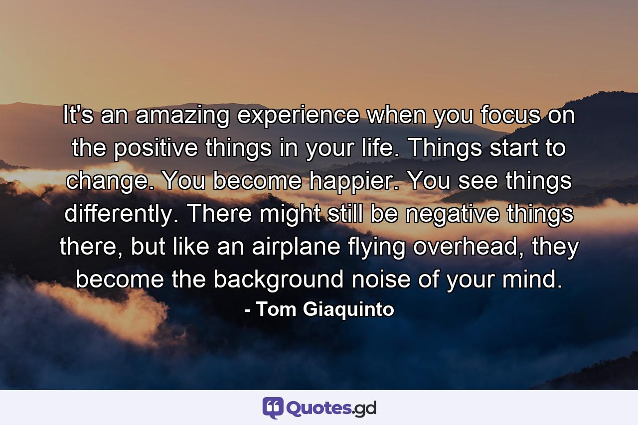 It's an amazing experience when you focus on the positive things in your life. Things start to change. You become happier. You see things differently. There might still be negative things there, but like an airplane flying overhead, they become the background noise of your mind. - Quote by Tom Giaquinto