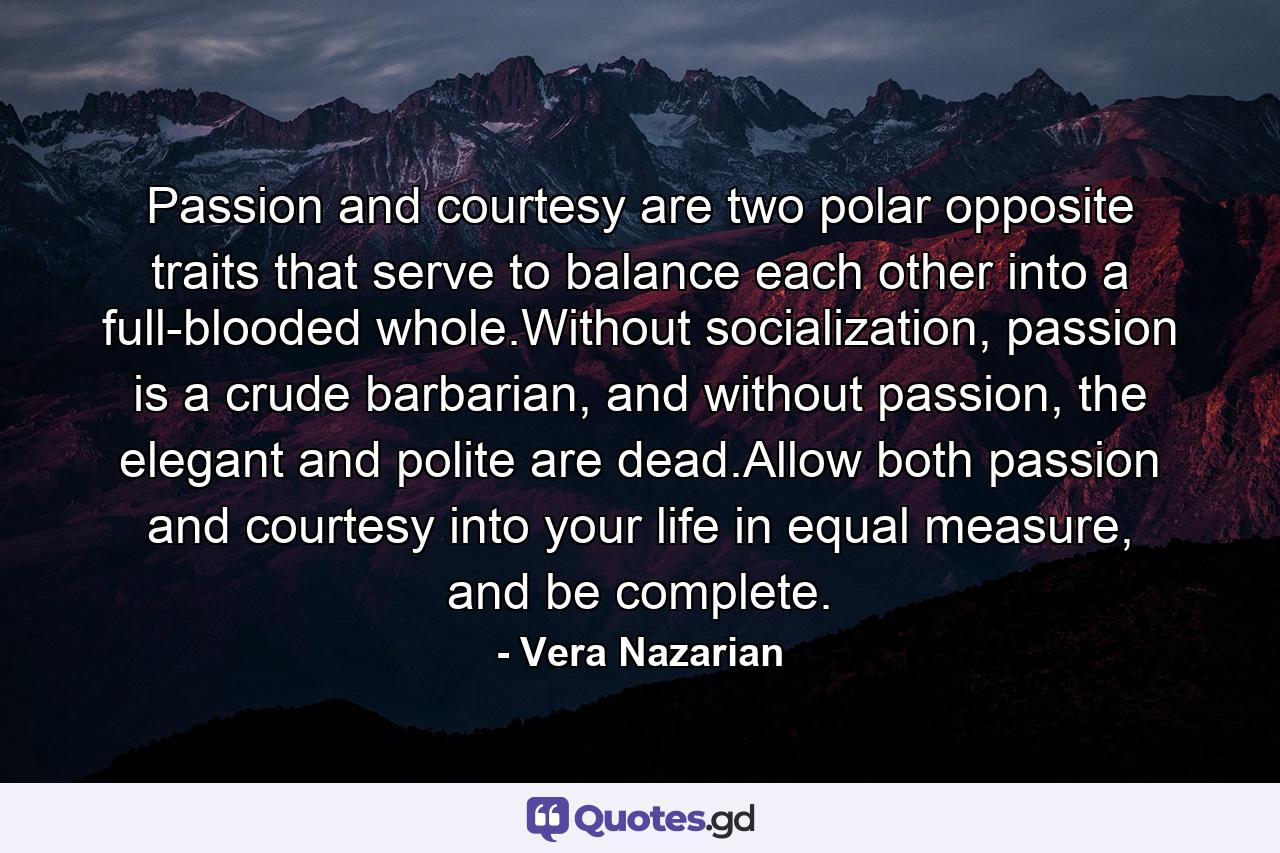 Passion and courtesy are two polar opposite traits that serve to balance each other into a full-blooded whole.Without socialization, passion is a crude barbarian, and without passion, the elegant and polite are dead.Allow both passion and courtesy into your life in equal measure, and be complete. - Quote by Vera Nazarian