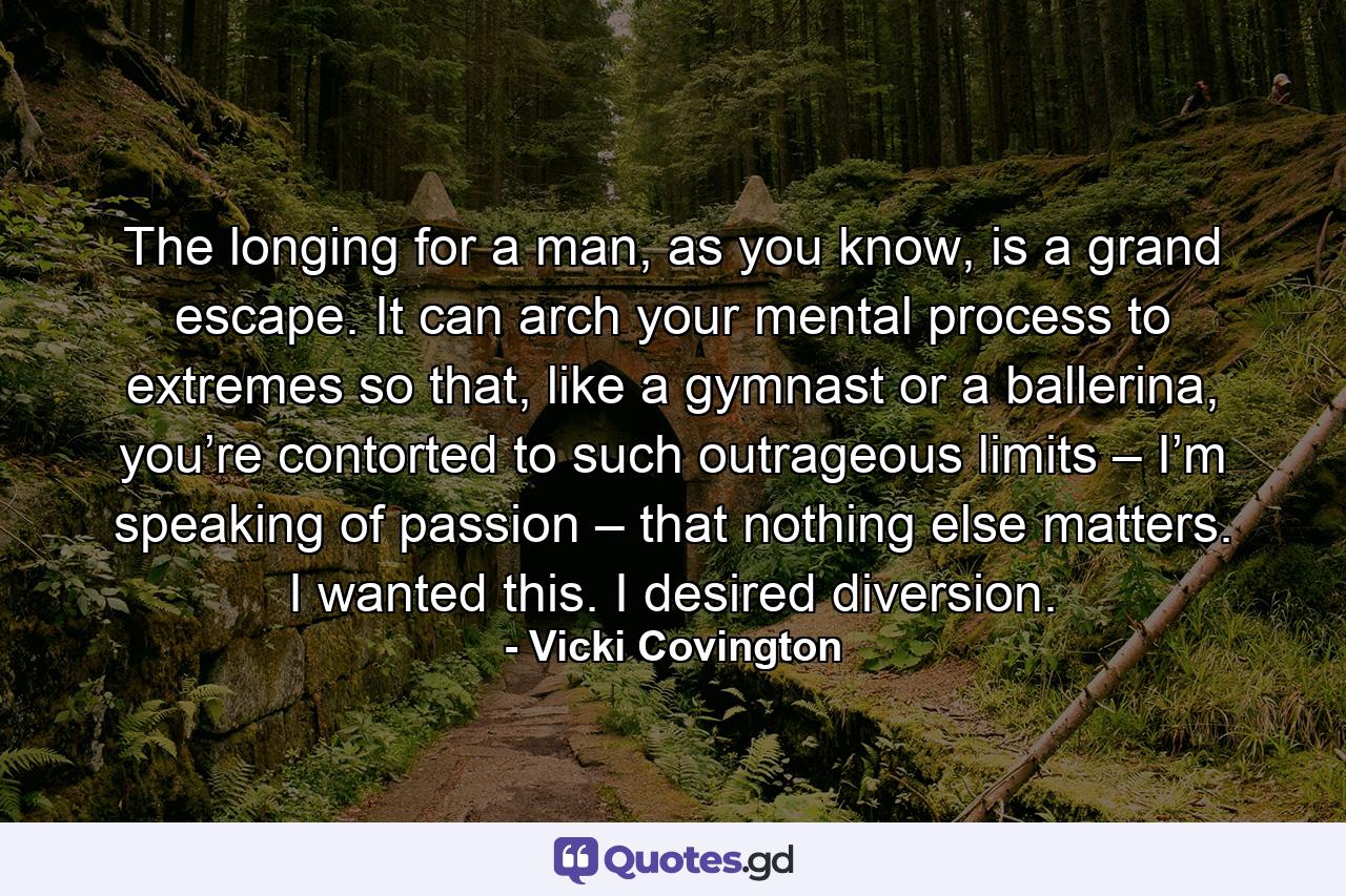 The longing for a man, as you know, is a grand escape. It can arch your mental process to extremes so that, like a gymnast or a ballerina, you’re contorted to such outrageous limits – I’m speaking of passion – that nothing else matters. I wanted this. I desired diversion. - Quote by Vicki Covington