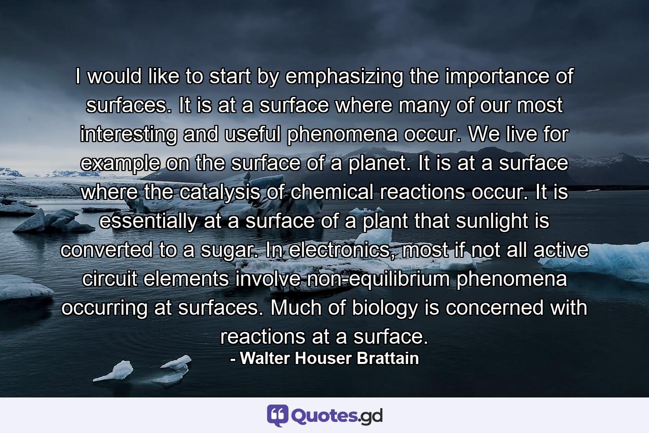 I would like to start by emphasizing the importance of surfaces. It is at a surface where many of our most interesting and useful phenomena occur. We live for example on the surface of a planet. It is at a surface where the catalysis of chemical reactions occur. It is essentially at a surface of a plant that sunlight is converted to a sugar. In electronics, most if not all active circuit elements involve non-equilibrium phenomena occurring at surfaces. Much of biology is concerned with reactions at a surface. - Quote by Walter Houser Brattain