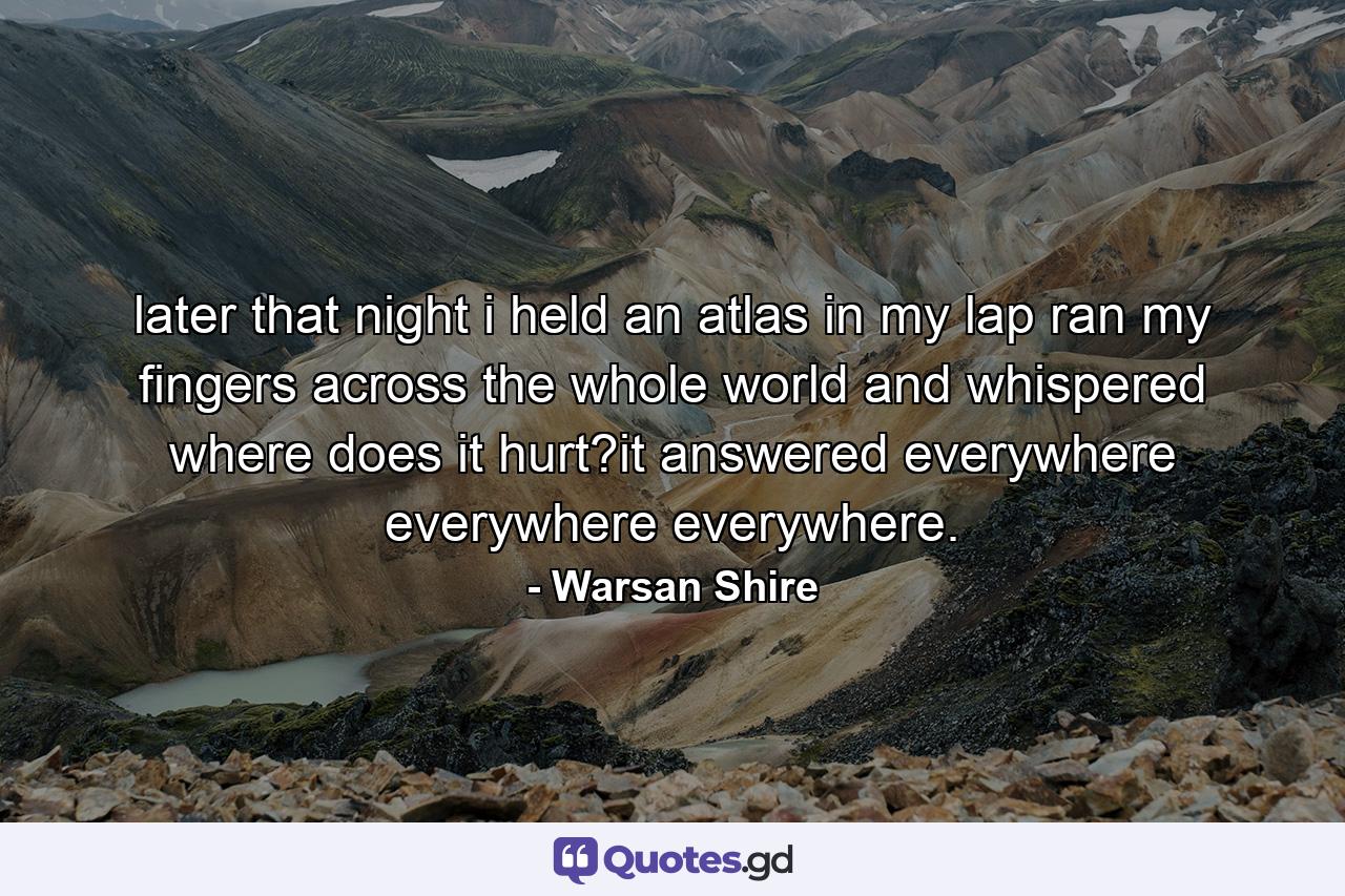 later that night i held an atlas in my lap ran my fingers across the whole world and whispered where does it hurt?it answered everywhere everywhere everywhere. - Quote by Warsan Shire