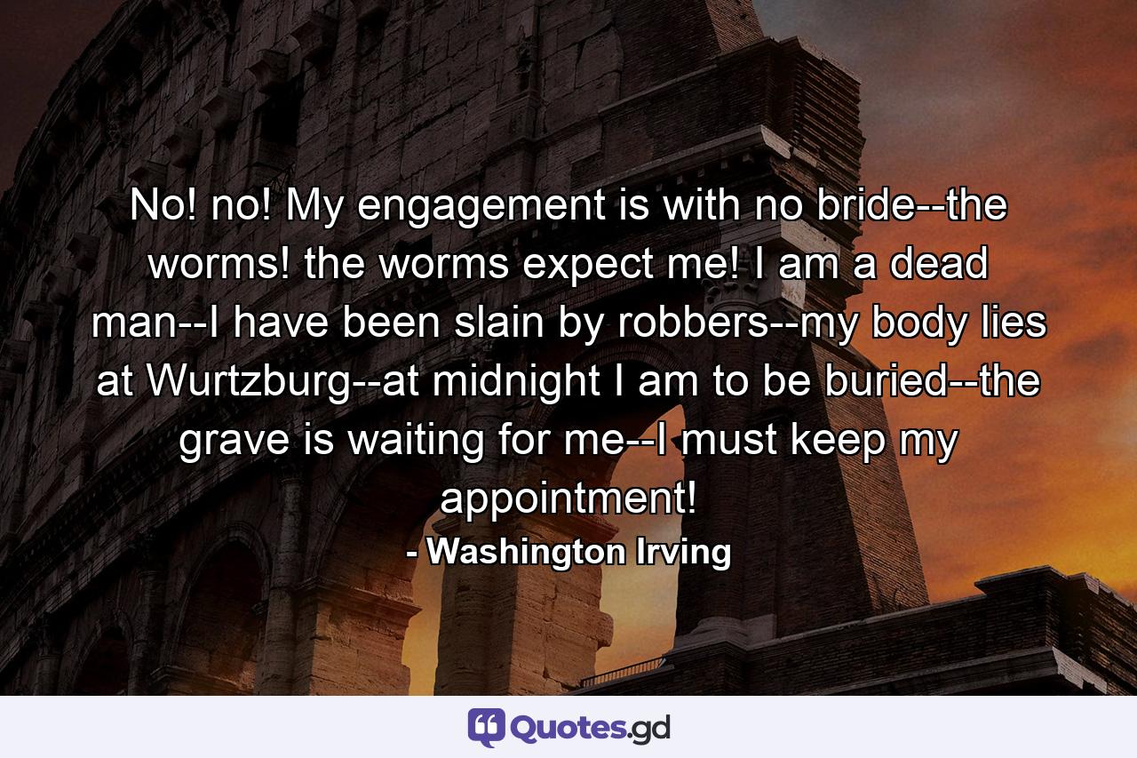 No! no! My engagement is with no bride--the worms! the worms expect me! I am a dead man--I have been slain by robbers--my body lies at Wurtzburg--at midnight I am to be buried--the grave is waiting for me--I must keep my appointment! - Quote by Washington Irving