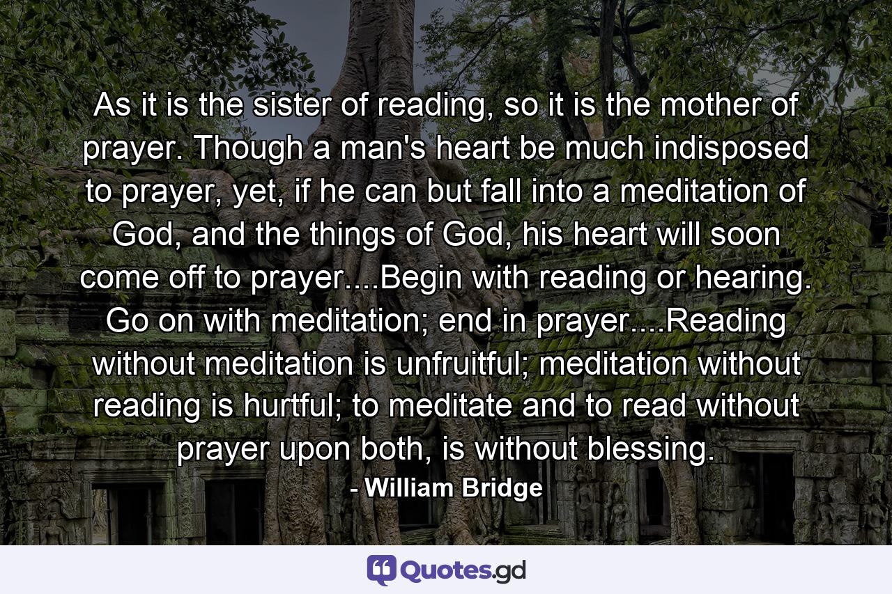 As it is the sister of reading, so it is the mother of prayer. Though a man's heart be much indisposed to prayer, yet, if he can but fall into a meditation of God, and the things of God, his heart will soon come off to prayer....Begin with reading or hearing. Go on with meditation; end in prayer....Reading without meditation is unfruitful; meditation without reading is hurtful; to meditate and to read without prayer upon both, is without blessing. - Quote by William Bridge