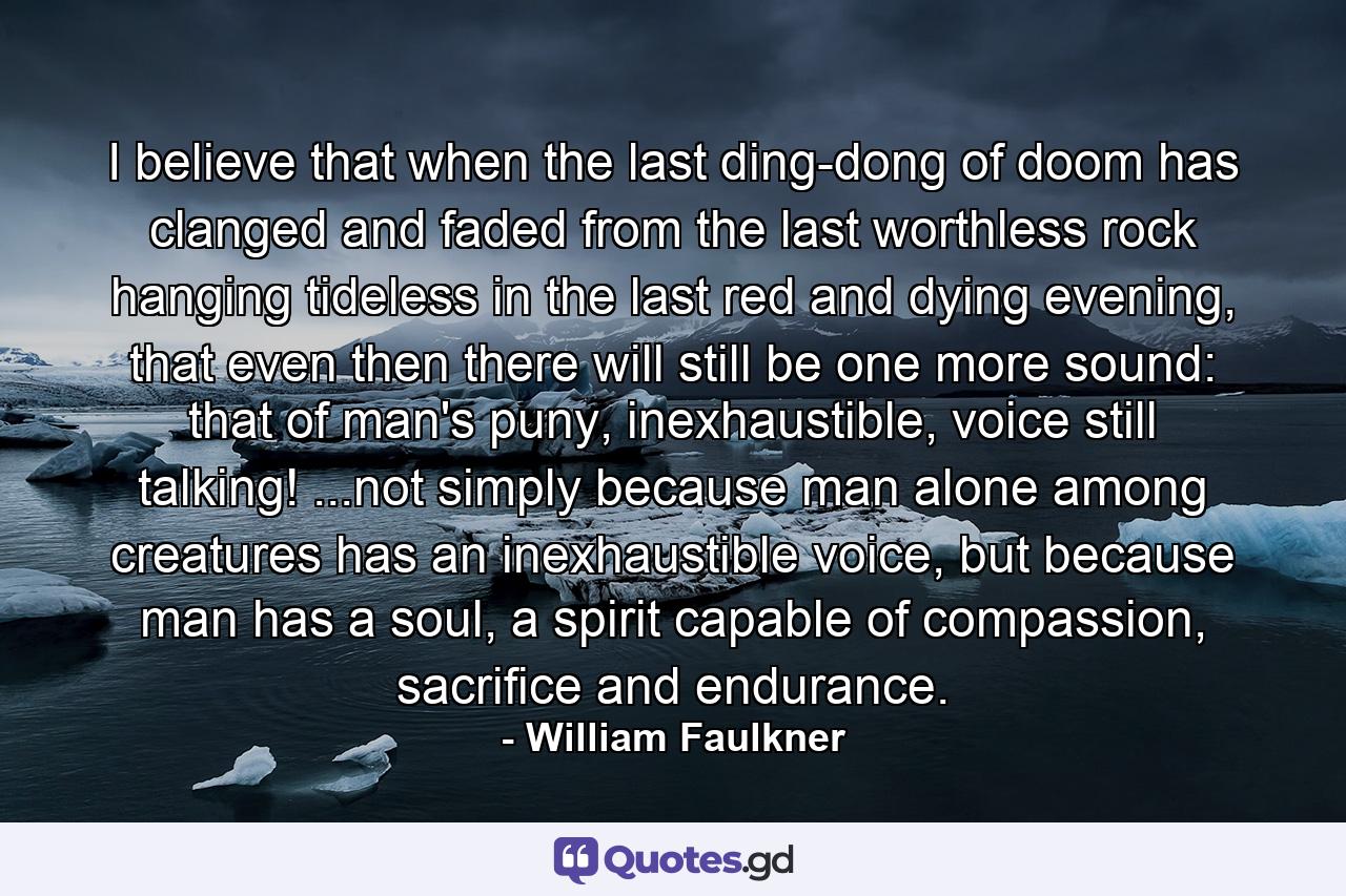 I believe that when the last ding-dong of doom has clanged and faded from the last worthless rock hanging tideless in the last red and dying evening, that even then there will still be one more sound: that of man's puny, inexhaustible, voice still talking! ...not simply because man alone among creatures has an inexhaustible voice, but because man has a soul, a spirit capable of compassion, sacrifice and endurance. - Quote by William Faulkner