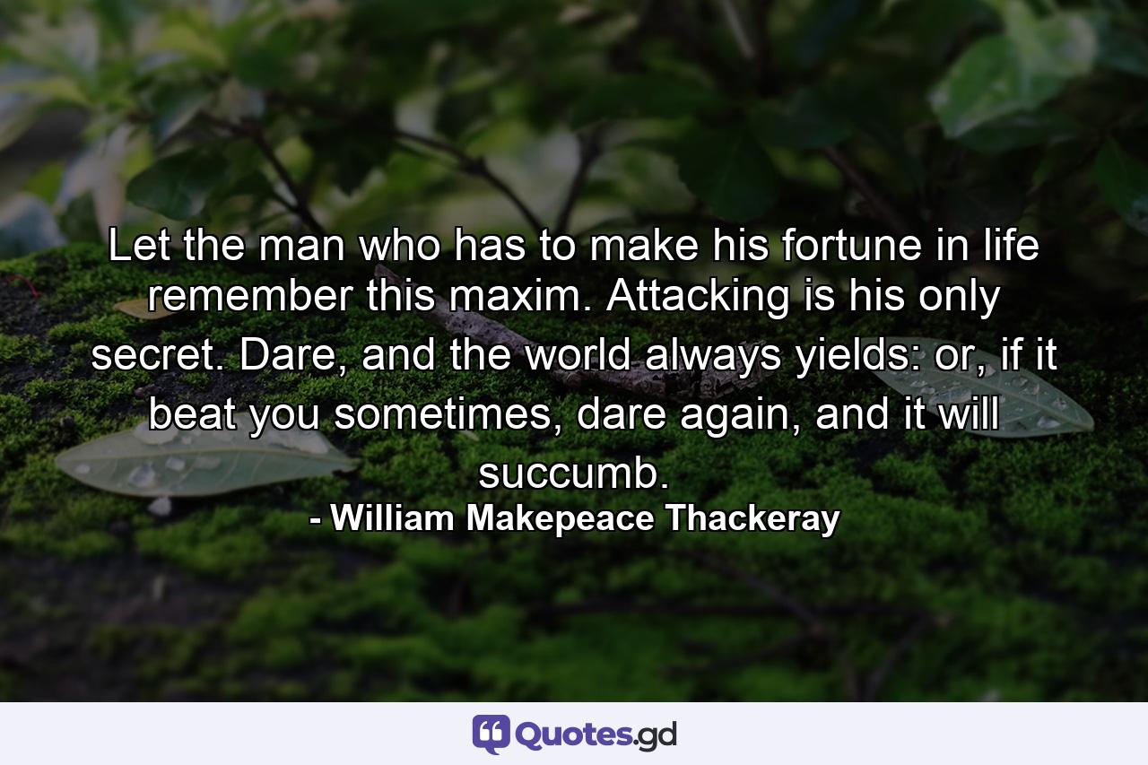 Let the man who has to make his fortune in life remember this maxim. Attacking is his only secret. Dare, and the world always yields: or, if it beat you sometimes, dare again, and it will succumb. - Quote by William Makepeace Thackeray