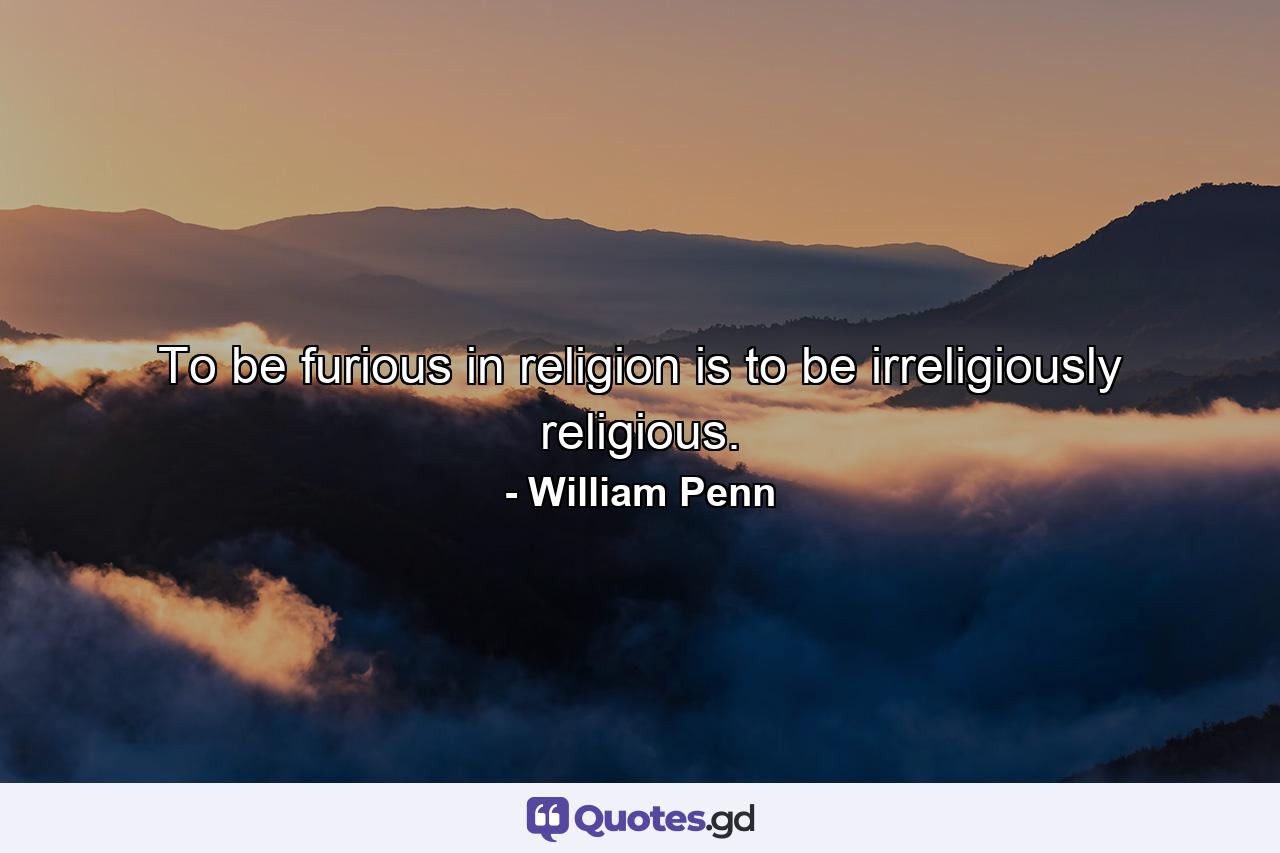 To be furious in religion is to be irreligiously religious. - Quote by William Penn