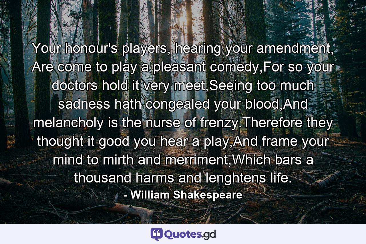 Your honour's players, hearing your amendment, Are come to play a pleasant comedy,For so your doctors hold it very meet,Seeing too much sadness hath congealed your blood,And melancholy is the nurse of frenzy.Therefore they thought it good you hear a play,And frame your mind to mirth and merriment,Which bars a thousand harms and lenghtens life. - Quote by William Shakespeare