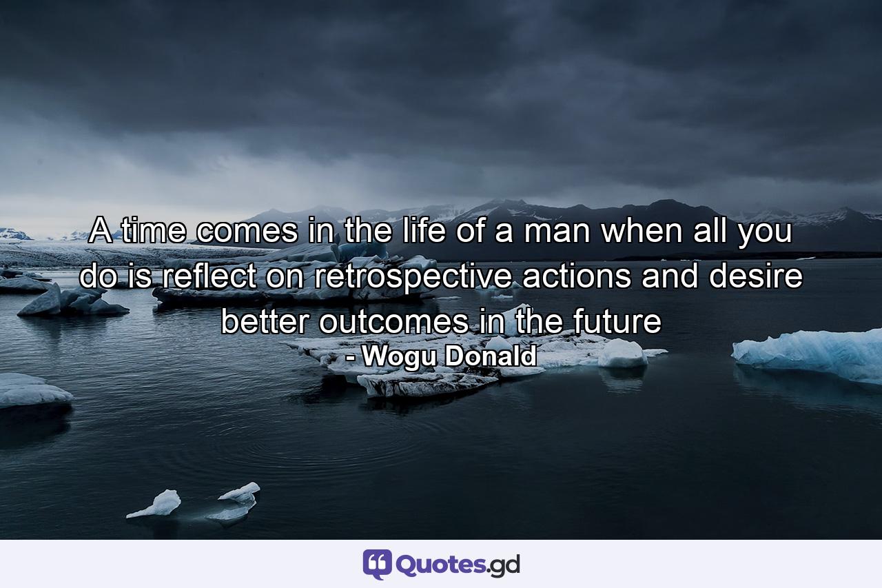 A time comes in the life of a man when all you do is reflect on retrospective actions and desire better outcomes in the future - Quote by Wogu Donald