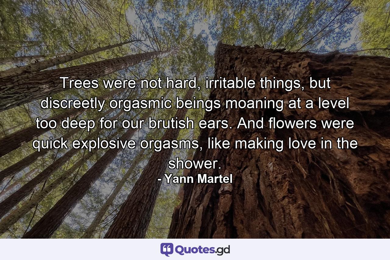 Trees were not hard, irritable things, but discreetly orgasmic beings moaning at a level too deep for our brutish ears. And flowers were quick explosive orgasms, like making love in the shower. - Quote by Yann Martel