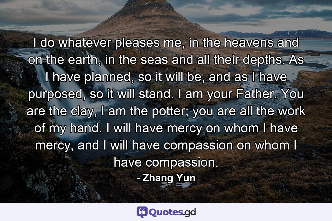 I do whatever pleases me, in the heavens and on the earth, in the seas and all their depths. As I have planned, so it will be, and as I have purposed, so it will stand. I am your Father. You are the clay, I am the potter; you are all the work of my hand. I will have mercy on whom I have mercy, and I will have compassion on whom I have compassion. - Quote by Zhang Yun