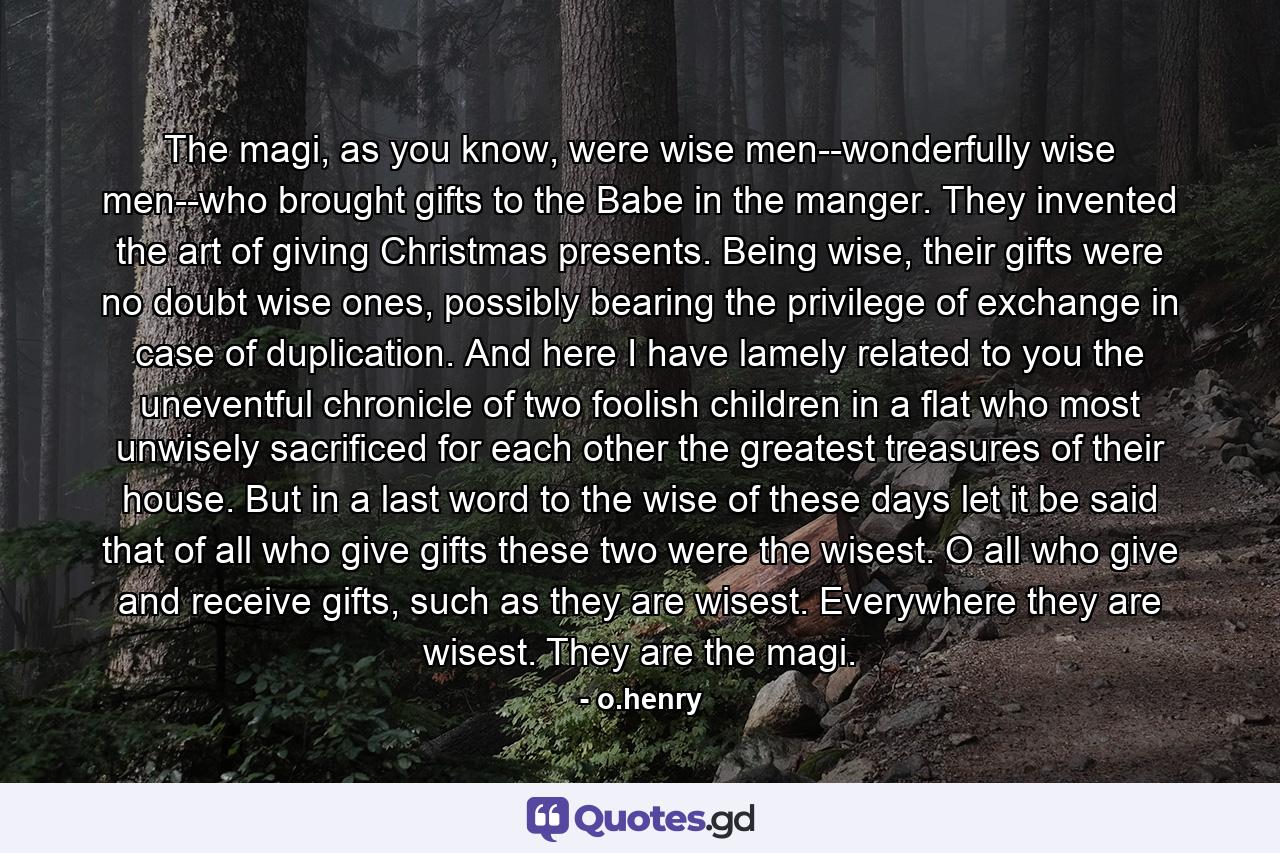 The magi, as you know, were wise men--wonderfully wise men--who brought gifts to the Babe in the manger. They invented the art of giving Christmas presents. Being wise, their gifts were no doubt wise ones, possibly bearing the privilege of exchange in case of duplication. And here I have lamely related to you the uneventful chronicle of two foolish children in a flat who most unwisely sacrificed for each other the greatest treasures of their house. But in a last word to the wise of these days let it be said that of all who give gifts these two were the wisest. O all who give and receive gifts, such as they are wisest. Everywhere they are wisest. They are the magi. - Quote by o.henry