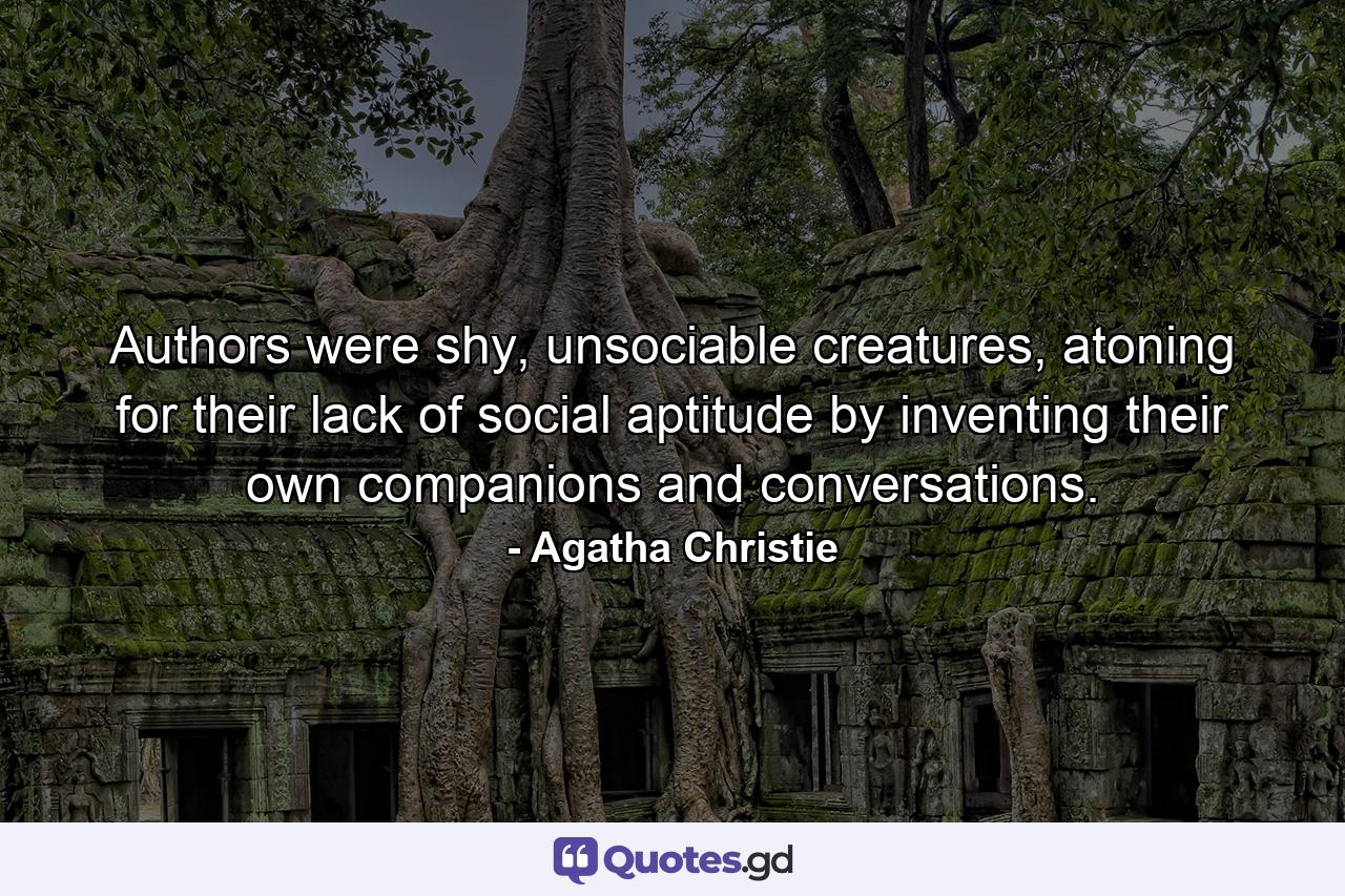 Authors were shy, unsociable creatures, atoning for their lack of social aptitude by inventing their own companions and conversations. - Quote by Agatha Christie