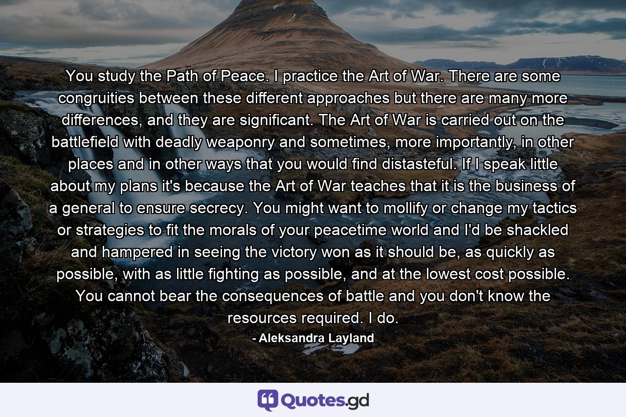 You study the Path of Peace. I practice the Art of War. There are some congruities between these different approaches but there are many more differences, and they are significant. The Art of War is carried out on the battlefield with deadly weaponry and sometimes, more importantly, in other places and in other ways that you would find distasteful. If I speak little about my plans it's because the Art of War teaches that it is the business of a general to ensure secrecy. You might want to mollify or change my tactics or strategies to fit the morals of your peacetime world and I'd be shackled and hampered in seeing the victory won as it should be, as quickly as possible, with as little fighting as possible, and at the lowest cost possible. You cannot bear the consequences of battle and you don't know the resources required. I do. - Quote by Aleksandra Layland