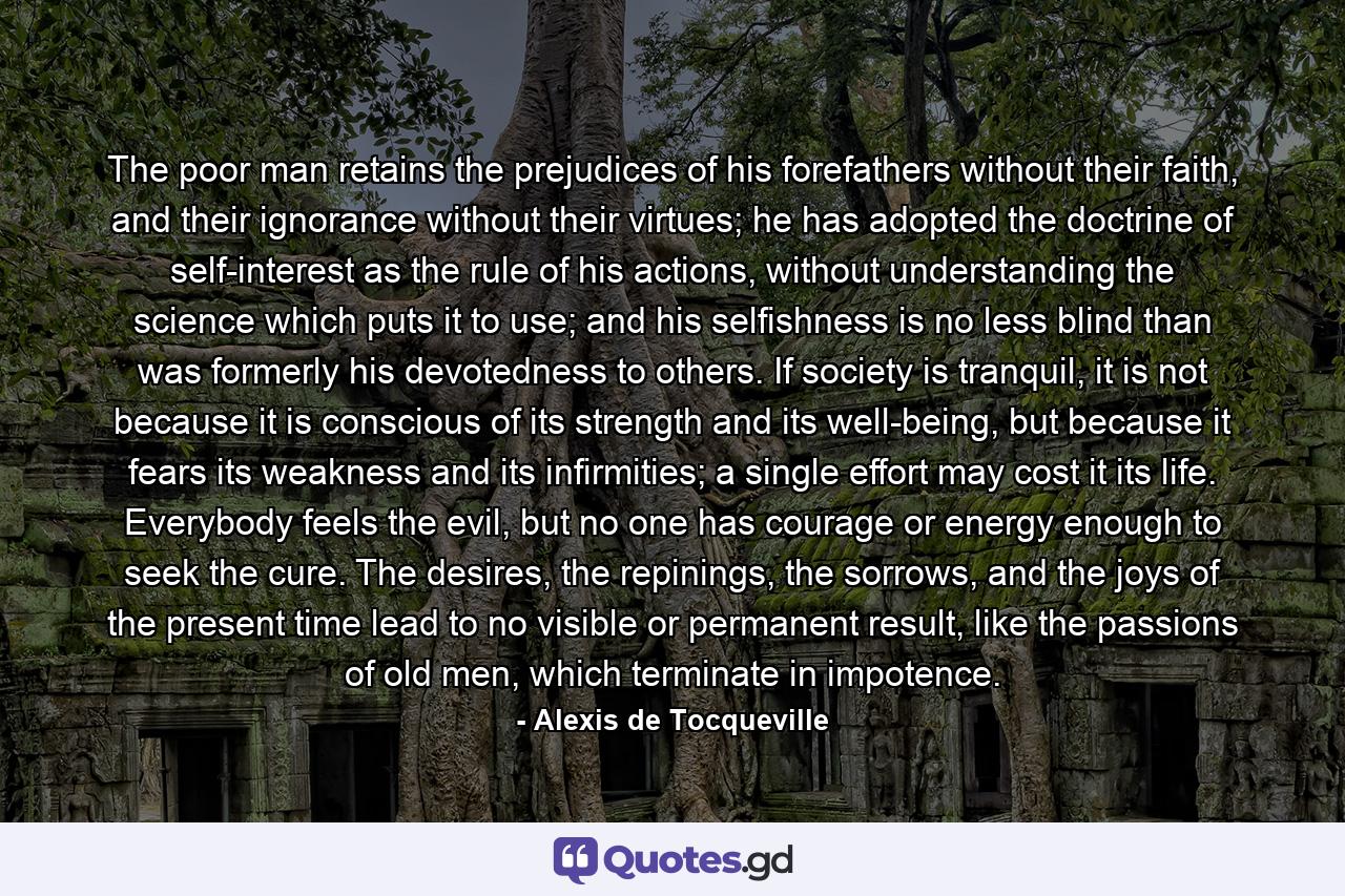 The poor man retains the prejudices of his forefathers without their faith, and their ignorance without their virtues; he has adopted the doctrine of self-interest as the rule of his actions, without understanding the science which puts it to use; and his selfishness is no less blind than was formerly his devotedness to others. If society is tranquil, it is not because it is conscious of its strength and its well-being, but because it fears its weakness and its infirmities; a single effort may cost it its life. Everybody feels the evil, but no one has courage or energy enough to seek the cure. The desires, the repinings, the sorrows, and the joys of the present time lead to no visible or permanent result, like the passions of old men, which terminate in impotence. - Quote by Alexis de Tocqueville