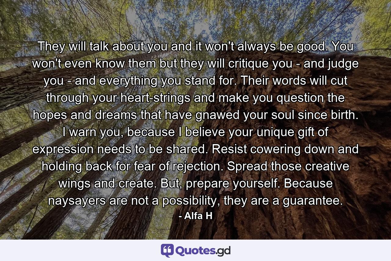 They will talk about you and it won't always be good. You won't even know them but they will critique you - and judge you - and everything you stand for. Their words will cut through your heart-strings and make you question the hopes and dreams that have gnawed your soul since birth. I warn you, because I believe your unique gift of expression needs to be shared. Resist cowering down and holding back for fear of rejection. Spread those creative wings and create. But, prepare yourself. Because naysayers are not a possibility, they are a guarantee. - Quote by Alfa H