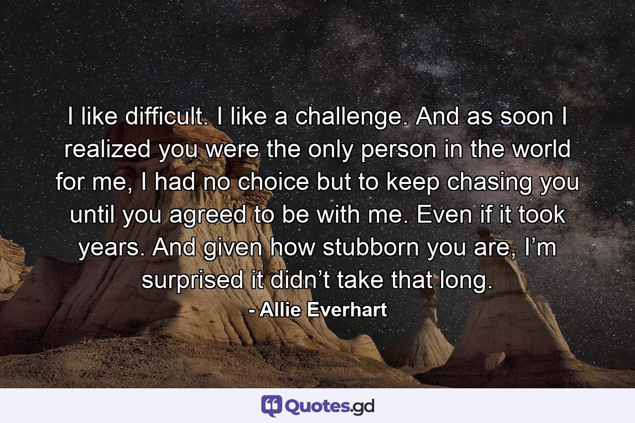 I like difficult. I like a challenge. And as soon I realized you were the only person in the world for me, I had no choice but to keep chasing you until you agreed to be with me. Even if it took years. And given how stubborn you are, I’m surprised it didn’t take that long. - Quote by Allie Everhart