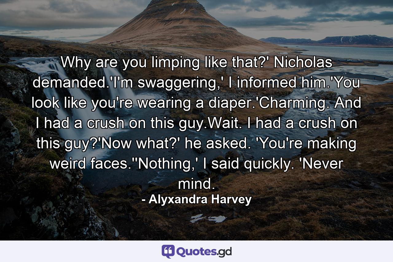 Why are you limping like that?' Nicholas demanded.'I'm swaggering,' I informed him.'You look like you're wearing a diaper.'Charming. And I had a crush on this guy.Wait. I had a crush on this guy?'Now what?' he asked. 'You're making weird faces.''Nothing,' I said quickly. 'Never mind. - Quote by Alyxandra Harvey
