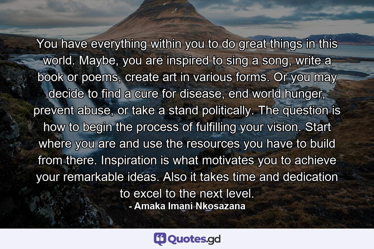 You have everything within you to do great things in this world. Maybe, you are inspired to sing a song, write a book or poems, create art in various forms. Or you may decide to find a cure for disease, end world hunger, prevent abuse, or take a stand politically. The question is how to begin the process of fulfilling your vision. Start where you are and use the resources you have to build from there. Inspiration is what motivates you to achieve your remarkable ideas. Also it takes time and dedication to excel to the next level. - Quote by Amaka Imani Nkosazana