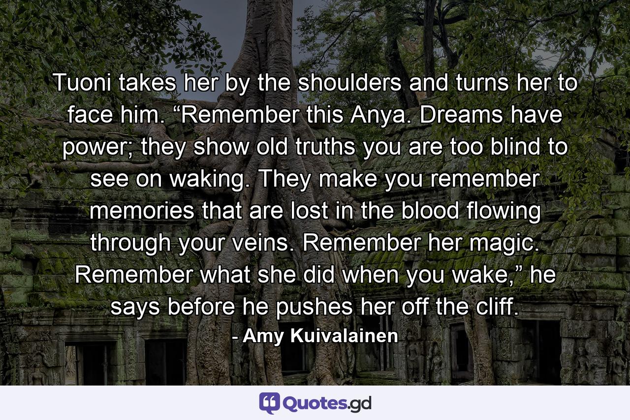 Tuoni takes her by the shoulders and turns her to face him. “Remember this Anya. Dreams have power; they show old truths you are too blind to see on waking. They make you remember memories that are lost in the blood flowing through your veins. Remember her magic. Remember what she did when you wake,” he says before he pushes her off the cliff. - Quote by Amy Kuivalainen