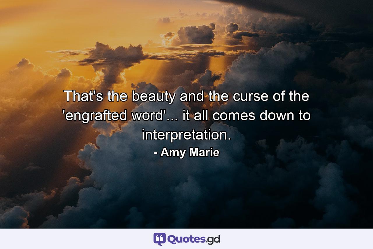 That's the beauty and the curse of the 'engrafted word'... it all comes down to interpretation. - Quote by Amy Marie