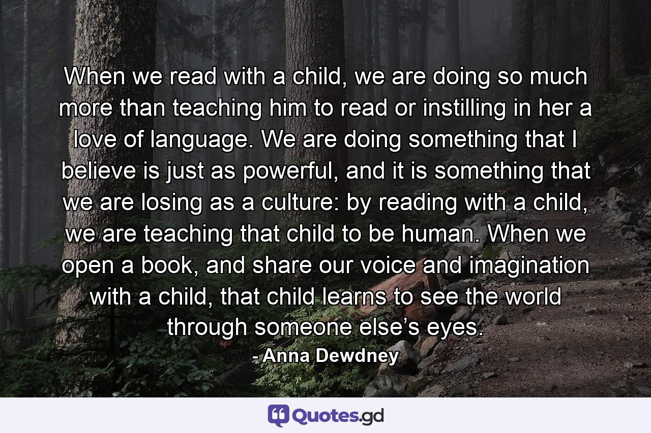 When we read with a child, we are doing so much more than teaching him to read or instilling in her a love of language. We are doing something that I believe is just as powerful, and it is something that we are losing as a culture: by reading with a child, we are teaching that child to be human. When we open a book, and share our voice and imagination with a child, that child learns to see the world through someone else’s eyes. - Quote by Anna Dewdney