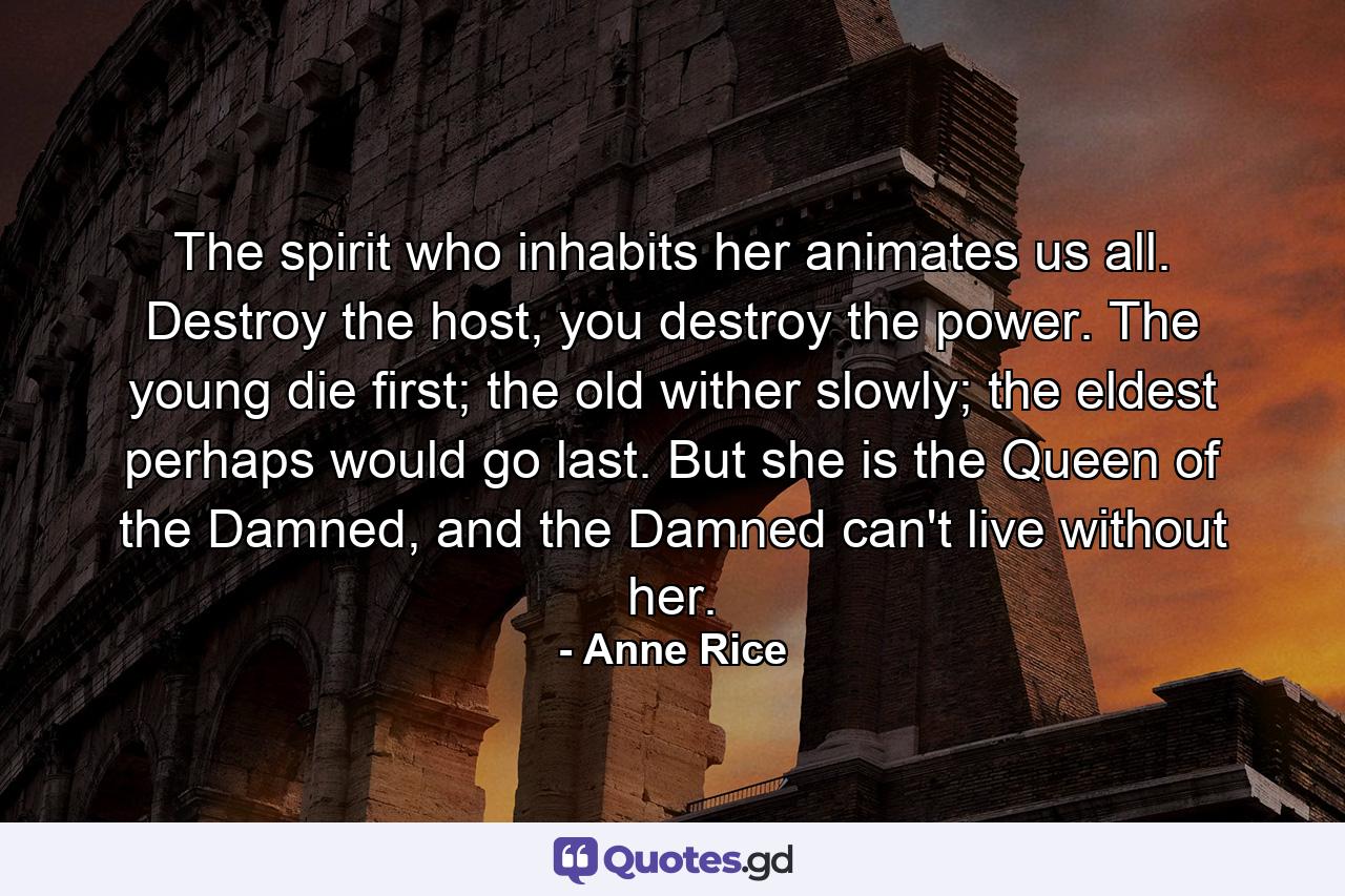 The spirit who inhabits her animates us all. Destroy the host, you destroy the power. The young die first; the old wither slowly; the eldest perhaps would go last. But she is the Queen of the Damned, and the Damned can't live without her. - Quote by Anne Rice