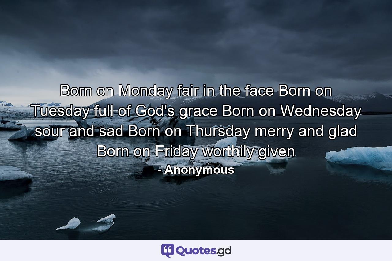 Born on Monday  fair in the face  Born on Tuesday  full of God's grace  Born on Wednesday  sour and sad  Born on Thursday  merry and glad  Born on Friday  worthily given - Quote by Anonymous