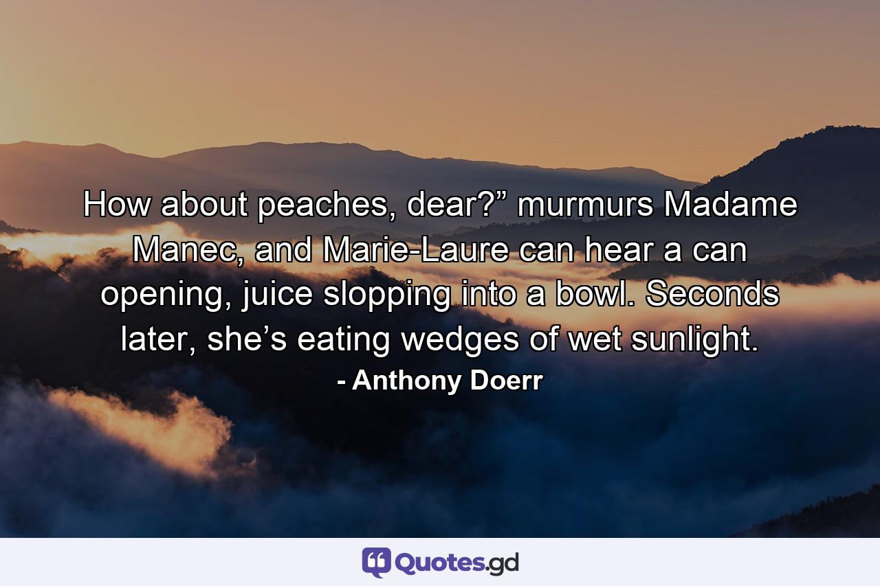 How about peaches, dear?” murmurs Madame Manec, and Marie-Laure can hear a can opening, juice slopping into a bowl. Seconds later, she’s eating wedges of wet sunlight. - Quote by Anthony Doerr