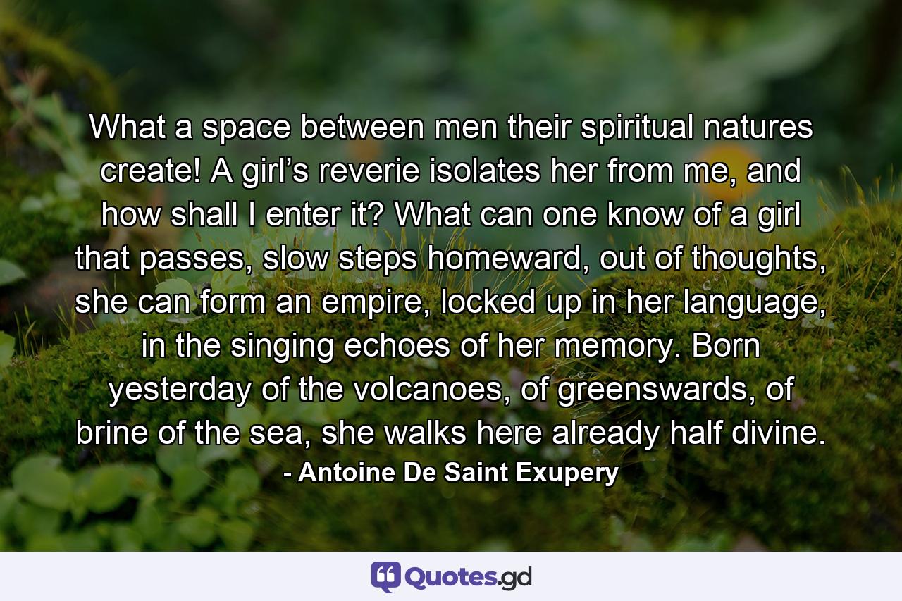 What a space between men their spiritual natures create! A girl’s reverie isolates her from me, and how shall I enter it? What can one know of a girl that passes, slow steps homeward, out of thoughts, she can form an empire, locked up in her language, in the singing echoes of her memory. Born yesterday of the volcanoes, of greenswards, of brine of the sea, she walks here already half divine. - Quote by Antoine De Saint Exupery