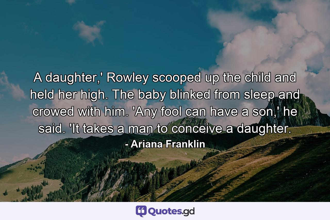 A daughter,' Rowley scooped up the child and held her high. The baby blinked from sleep and crowed with him. 'Any fool can have a son,' he said. 'It takes a man to conceive a daughter. - Quote by Ariana Franklin
