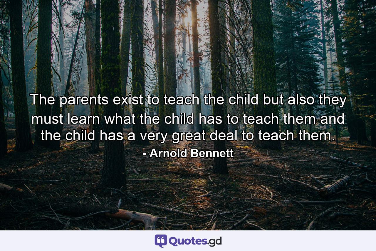 The parents exist to teach the child  but also they must learn what the child has to teach them  and the child has a very great deal to teach them. - Quote by Arnold Bennett