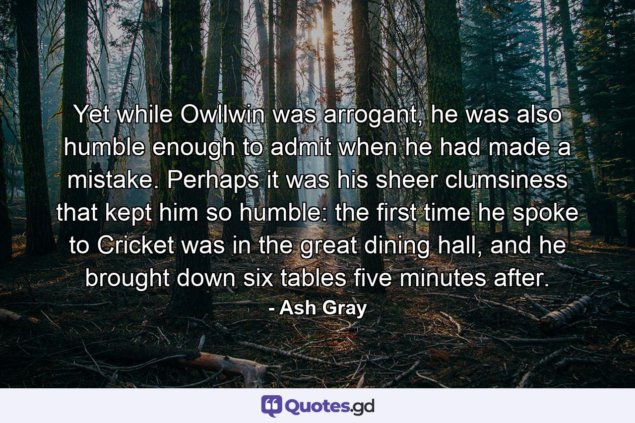 Yet while Owllwin was arrogant, he was also humble enough to admit when he had made a mistake. Perhaps it was his sheer clumsiness that kept him so humble: the first time he spoke to Cricket was in the great dining hall, and he brought down six tables five minutes after. - Quote by Ash Gray