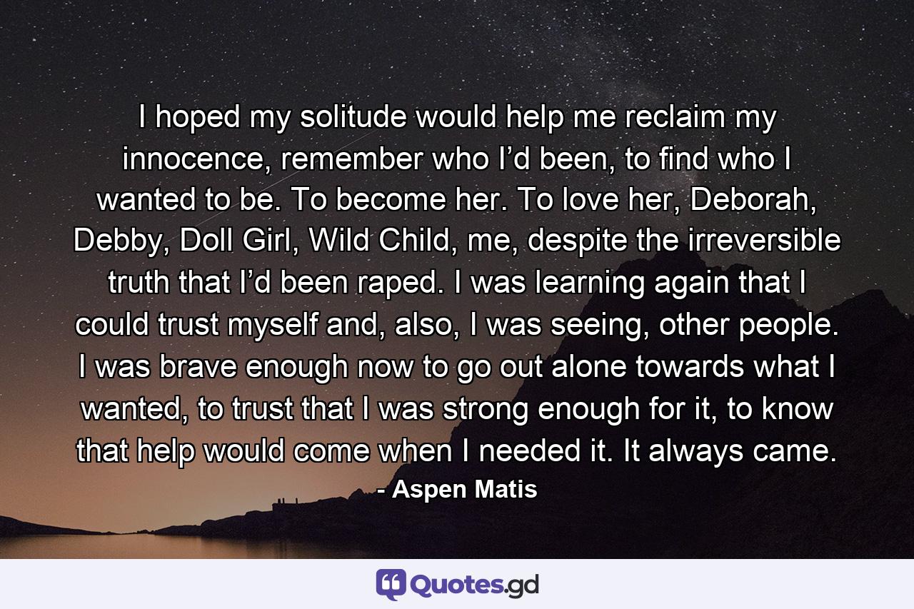 I hoped my solitude would help me reclaim my innocence, remember who I’d been, to find who I wanted to be. To become her. To love her, Deborah, Debby, Doll Girl, Wild Child, me, despite the irreversible truth that I’d been raped. I was learning again that I could trust myself and, also, I was seeing, other people. I was brave enough now to go out alone towards what I wanted, to trust that I was strong enough for it, to know that help would come when I needed it. It always came. - Quote by Aspen Matis