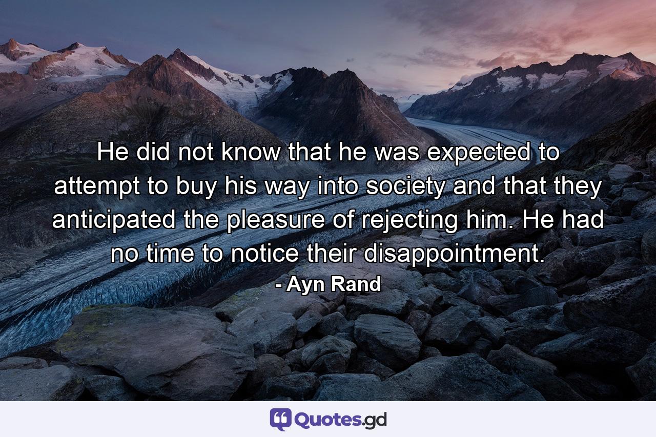 He did not know that he was expected to attempt to buy his way into society and that they anticipated the pleasure of rejecting him. He had no time to notice their disappointment. - Quote by Ayn Rand