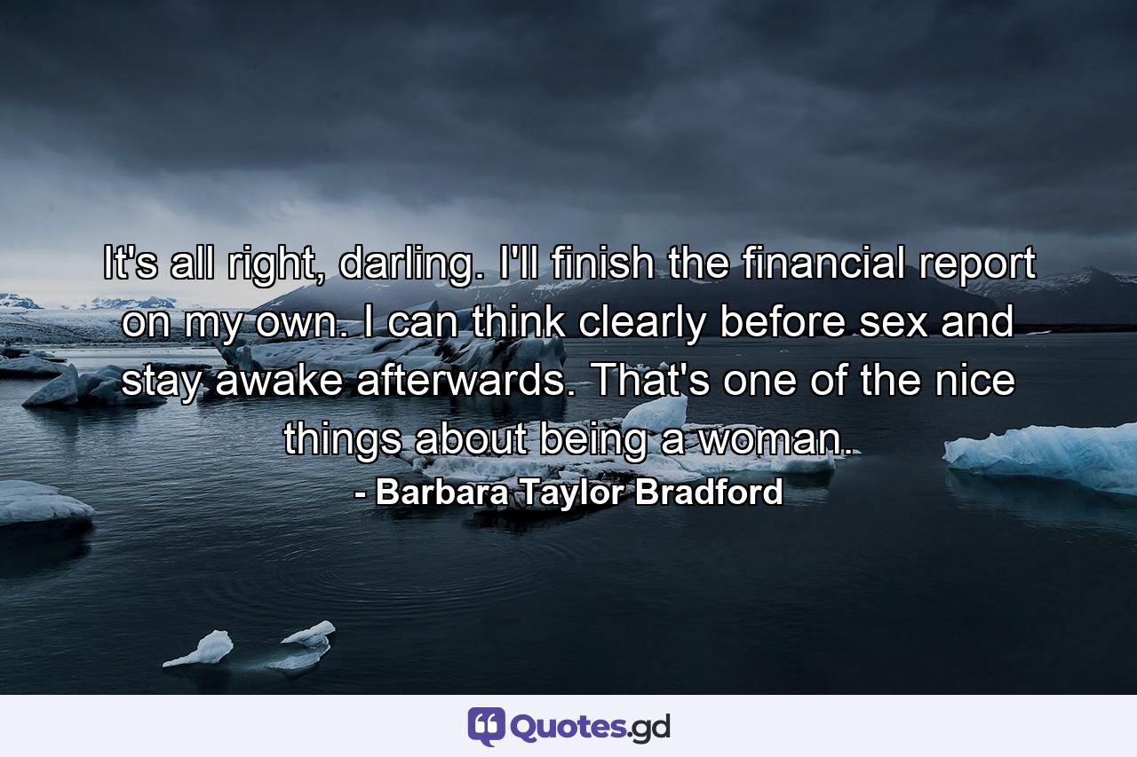 It's all right, darling. I'll finish the financial report on my own. I can think clearly before sex and stay awake afterwards. That's one of the nice things about being a woman. - Quote by Barbara Taylor Bradford