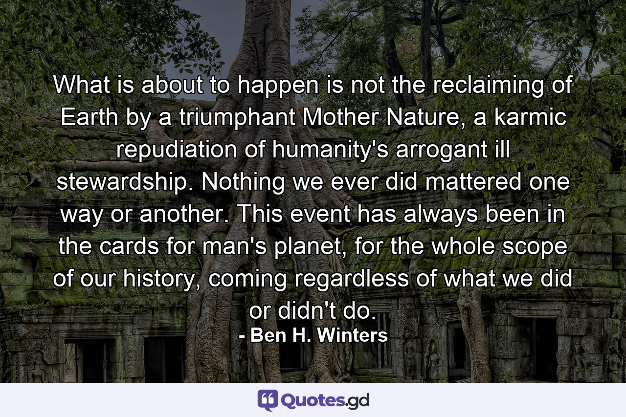 What is about to happen is not the reclaiming of Earth by a triumphant Mother Nature, a karmic repudiation of humanity's arrogant ill stewardship. Nothing we ever did mattered one way or another. This event has always been in the cards for man's planet, for the whole scope of our history, coming regardless of what we did or didn't do. - Quote by Ben H. Winters