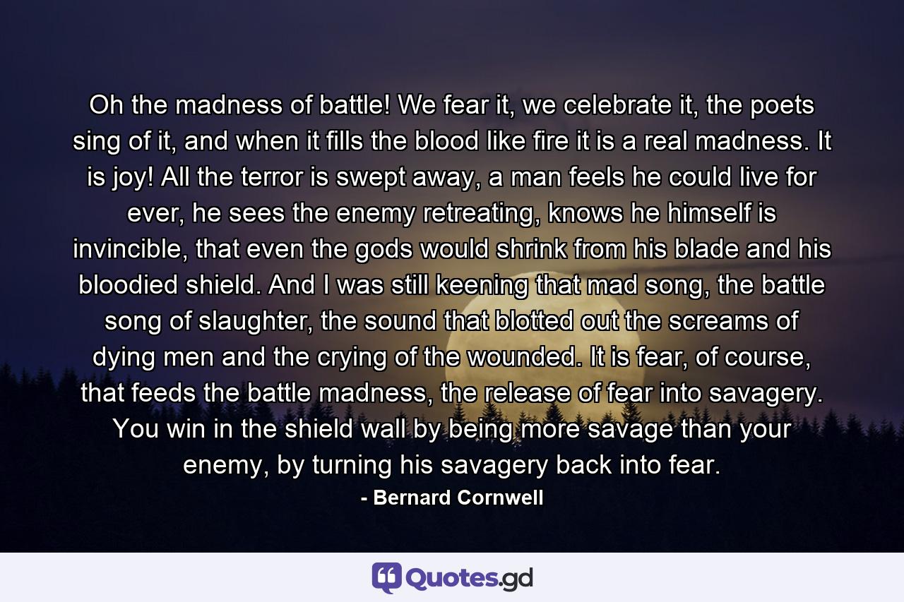 Oh the madness of battle! We fear it, we celebrate it, the poets sing of it, and when it fills the blood like fire it is a real madness. It is joy! All the terror is swept away, a man feels he could live for ever, he sees the enemy retreating, knows he himself is invincible, that even the gods would shrink from his blade and his bloodied shield. And I was still keening that mad song, the battle song of slaughter, the sound that blotted out the screams of dying men and the crying of the wounded. It is fear, of course, that feeds the battle madness, the release of fear into savagery. You win in the shield wall by being more savage than your enemy, by turning his savagery back into fear. - Quote by Bernard Cornwell