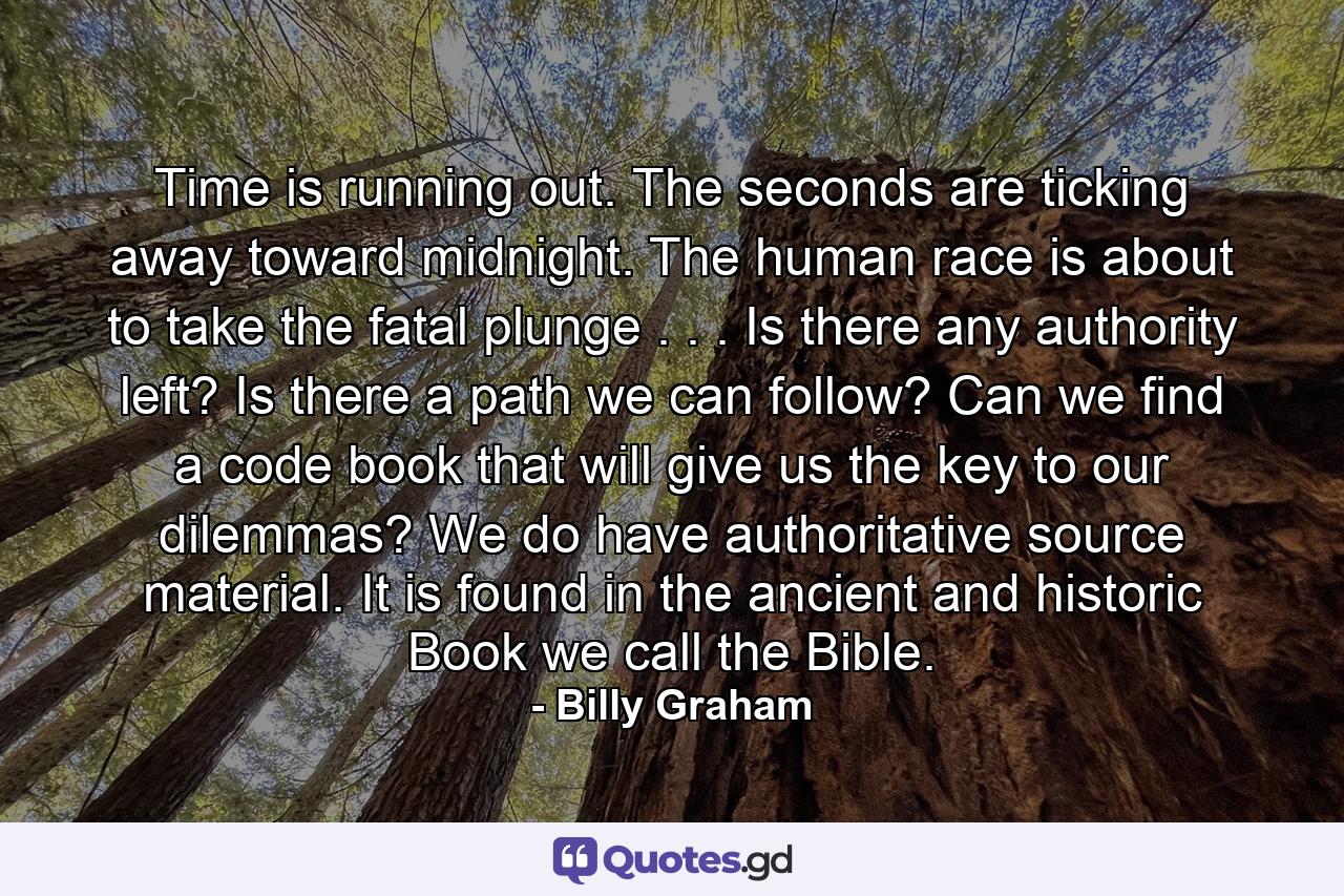 Time is running out. The seconds are ticking away toward midnight. The human race is about to take the fatal plunge . . . Is there any authority left? Is there a path we can follow? Can we find a code book that will give us the key to our dilemmas? We do have authoritative source material. It is found in the ancient and historic Book we call the Bible. - Quote by Billy Graham