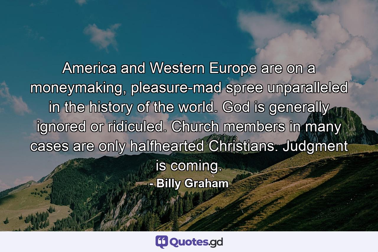 America and Western Europe are on a moneymaking, pleasure-mad spree unparalleled in the history of the world. God is generally ignored or ridiculed. Church members in many cases are only halfhearted Christians. Judgment is coming. - Quote by Billy Graham