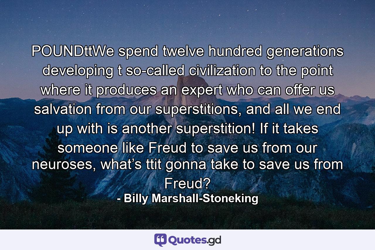 POUNDttWe spend twelve hundred generations developing t so-called civilization to the point where it  produces an expert who can offer us salvation  from our superstitions, and all we end up with  is another superstition! If it takes someone  like Freud to save us from our neuroses, what’s ttit gonna take to save us from Freud? - Quote by Billy Marshall-Stoneking