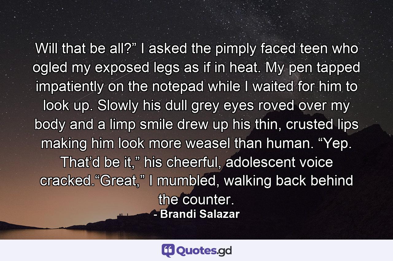 Will that be all?” I asked the pimply faced teen who ogled my exposed legs as if in heat. My pen tapped impatiently on the notepad while I waited for him to look up. Slowly his dull grey eyes roved over my body and a limp smile drew up his thin, crusted lips making him look more weasel than human. “Yep. That’d be it,” his cheerful, adolescent voice cracked.“Great,” I mumbled, walking back behind the counter. - Quote by Brandi Salazar