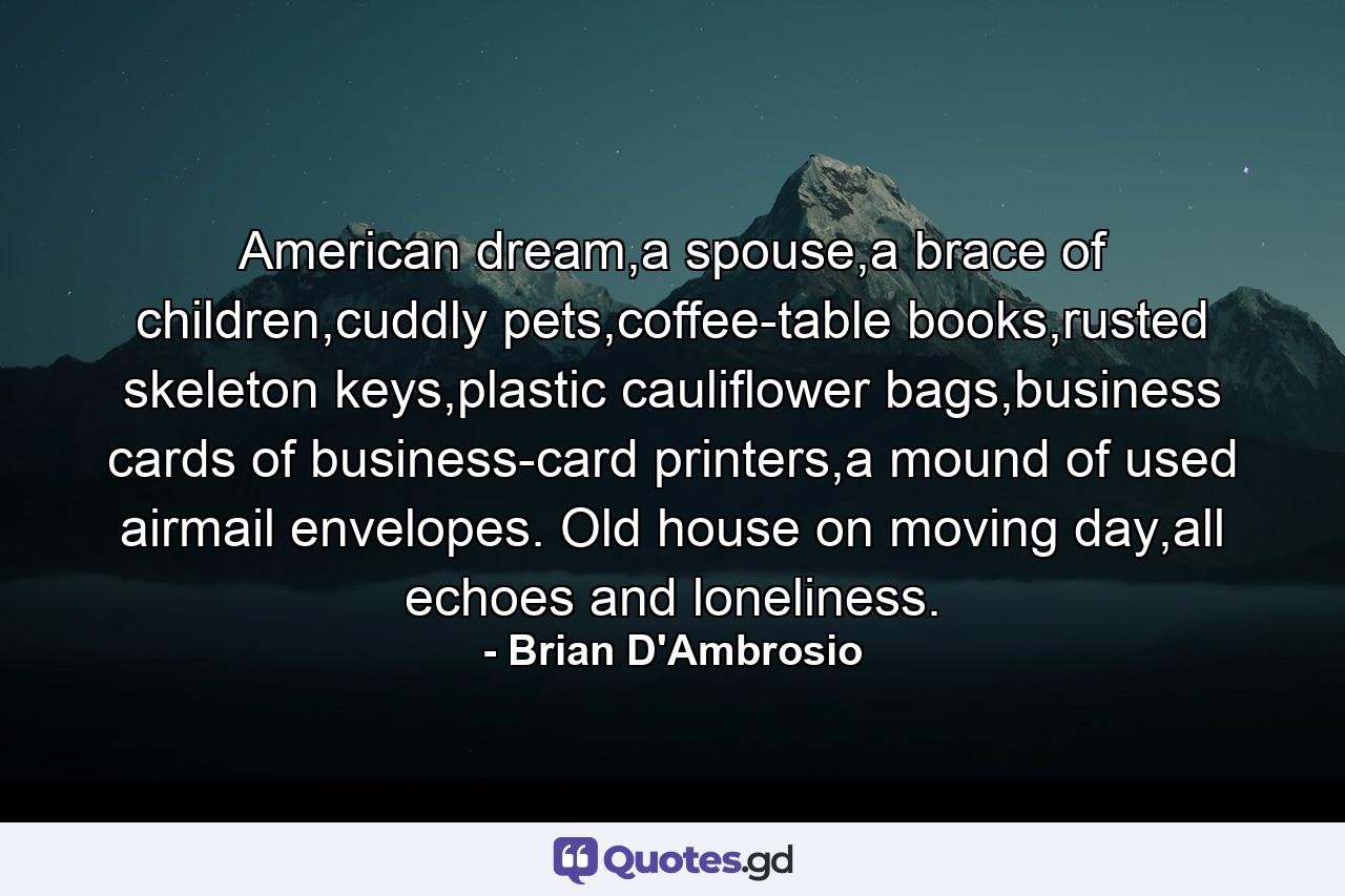 American dream,a spouse,a brace of children,cuddly pets,coffee-table books,rusted skeleton keys,plastic cauliflower bags,business cards of business-card printers,a mound of used airmail envelopes. Old house on moving day,all echoes and loneliness. - Quote by Brian D'Ambrosio