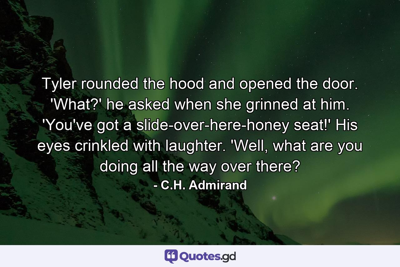 Tyler rounded the hood and opened the door. 'What?' he asked when she grinned at him. 'You've got a slide-over-here-honey seat!' His eyes crinkled with laughter. 'Well, what are you doing all the way over there? - Quote by C.H. Admirand