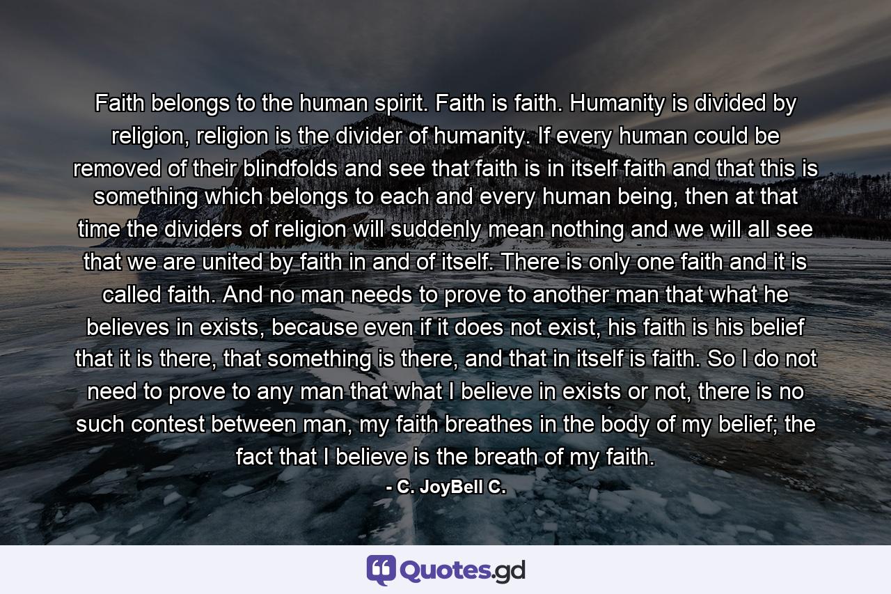 Faith belongs to the human spirit. Faith is faith. Humanity is divided by religion, religion is the divider of humanity. If every human could be removed of their blindfolds and see that faith is in itself faith and that this is something which belongs to each and every human being, then at that time the dividers of religion will suddenly mean nothing and we will all see that we are united by faith in and of itself. There is only one faith and it is called faith. And no man needs to prove to another man that what he believes in exists, because even if it does not exist, his faith is his belief that it is there, that something is there, and that in itself is faith. So I do not need to prove to any man that what I believe in exists or not, there is no such contest between man, my faith breathes in the body of my belief; the fact that I believe is the breath of my faith. - Quote by C. JoyBell C.