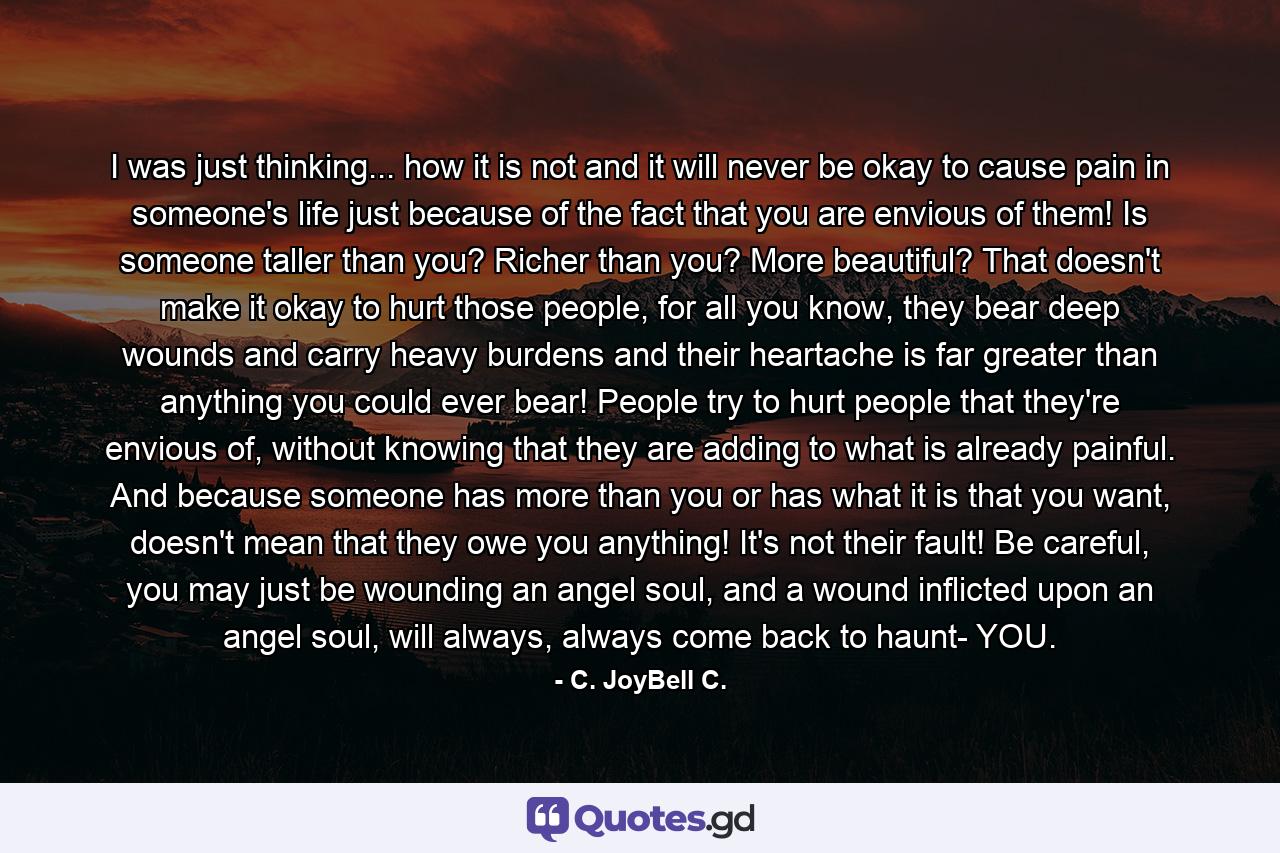 I was just thinking... how it is not and it will never be okay to cause pain in someone's life just because of the fact that you are envious of them! Is someone taller than you? Richer than you? More beautiful? That doesn't make it okay to hurt those people, for all you know, they bear deep wounds and carry heavy burdens and their heartache is far greater than anything you could ever bear! People try to hurt people that they're envious of, without knowing that they are adding to what is already painful. And because someone has more than you or has what it is that you want, doesn't mean that they owe you anything! It's not their fault! Be careful, you may just be wounding an angel soul, and a wound inflicted upon an angel soul, will always, always come back to haunt- YOU. - Quote by C. JoyBell C.