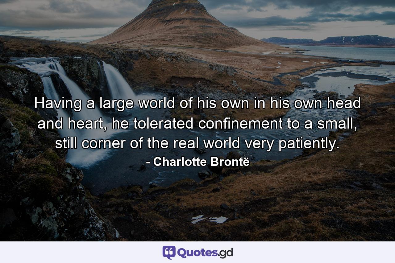 Having a large world of his own in his own head and heart, he tolerated confinement to a small, still corner of the real world very patiently. - Quote by Charlotte Brontë